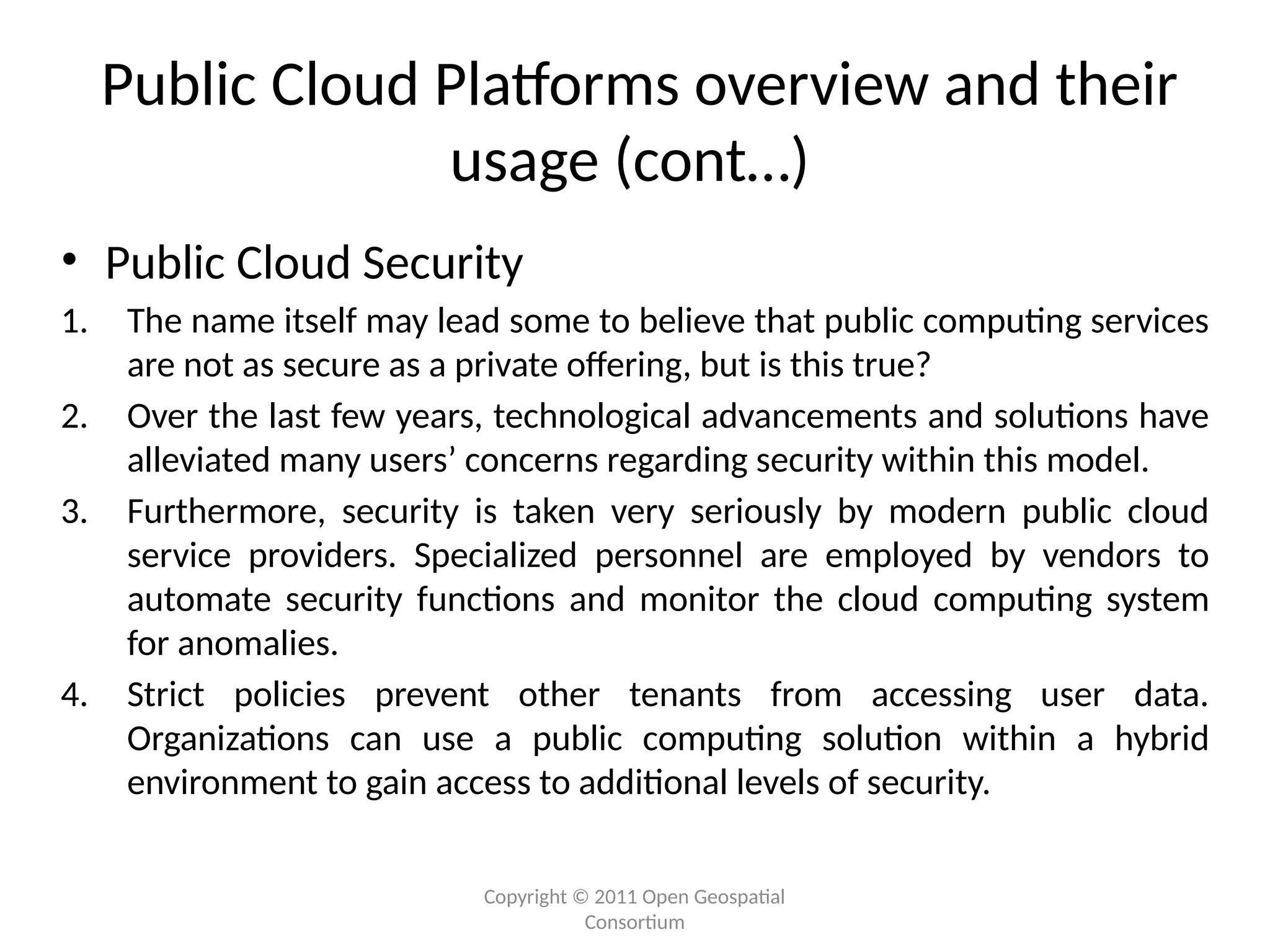 Copyright © 2011 Open Geospatial
Consortium
Public Cloud Platforms overview and their
usage (cont…)
• Public Cloud Security
1. The name itself may lead some to believe that public computing services
are not as secure as a private offering, but is this true?
2. Over the last few years, technological advancements and solutions have
alleviated many users’ concerns regarding security within this model.
3. Furthermore, security is taken very seriously by modern public cloud
service providers. Specialized personnel are employed by vendors to
automate security functions and monitor the cloud computing system
for anomalies.
4. Strict policies prevent other tenants from accessing user data.
Organizations can use a public computing solution within a hybrid
environment to gain access to additional levels of security.
 