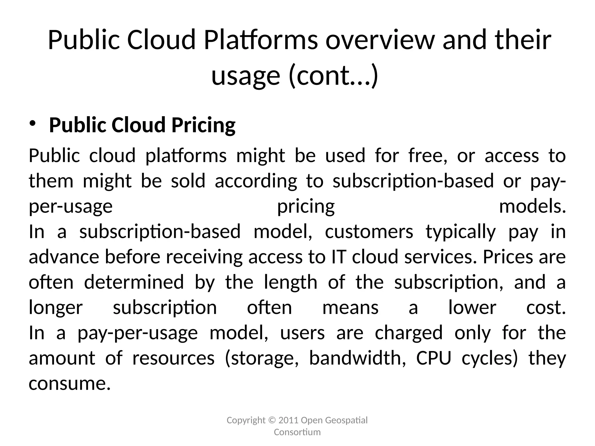 Copyright © 2011 Open Geospatial
Consortium
Public Cloud Platforms overview and their
usage (cont…)
• Public Cloud Pricing
Public cloud platforms might be used for free, or access to
them might be sold according to subscription-based or pay-
per-usage pricing models.
In a subscription-based model, customers typically pay in
advance before receiving access to IT cloud services. Prices are
often determined by the length of the subscription, and a
longer subscription often means a lower cost.
In a pay-per-usage model, users are charged only for the
amount of resources (storage, bandwidth, CPU cycles) they
consume.
 