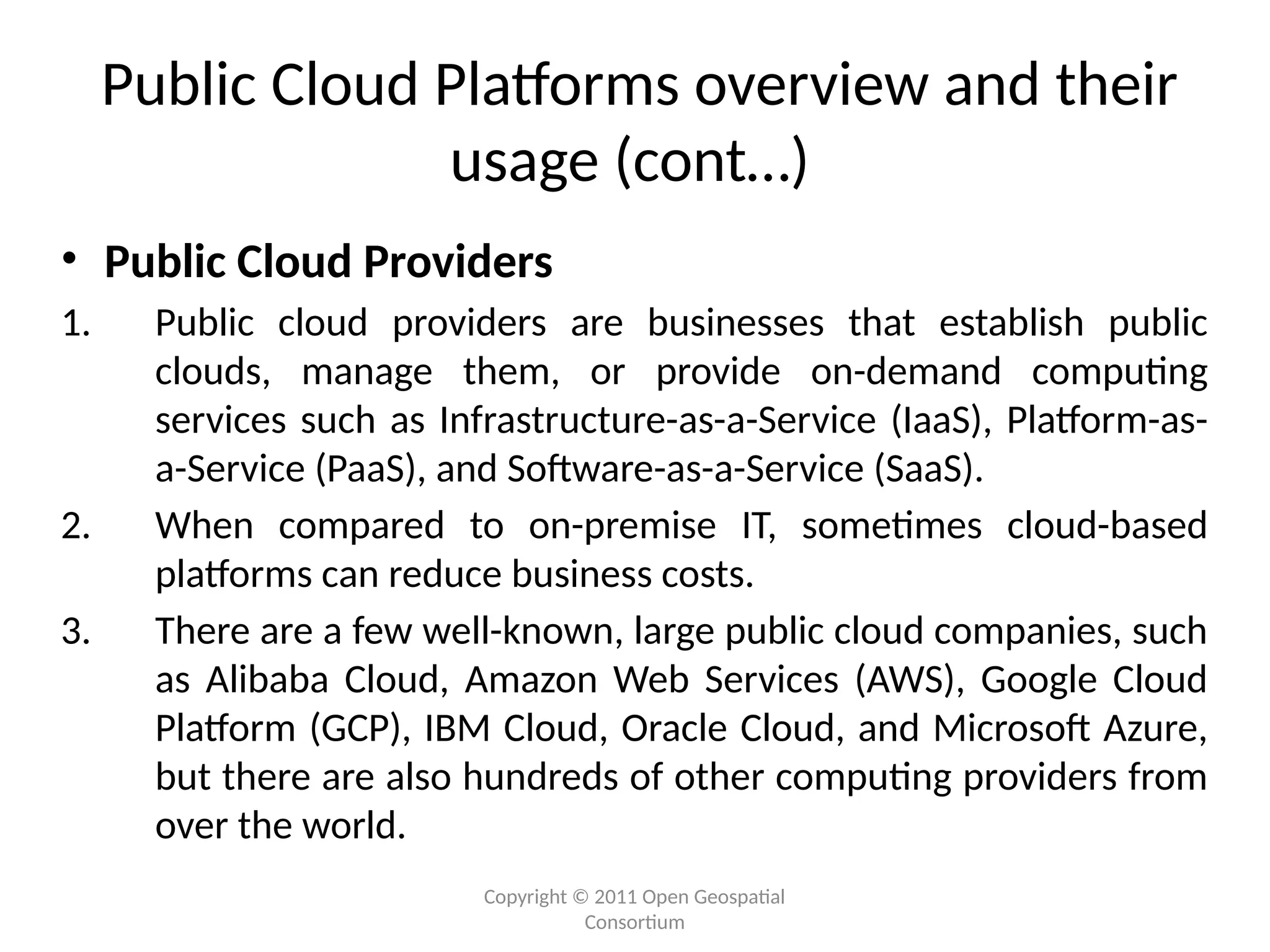 Copyright © 2011 Open Geospatial
Consortium
Public Cloud Platforms overview and their
usage (cont…)
• Public Cloud Providers
1. Public cloud providers are businesses that establish public
clouds, manage them, or provide on-demand computing
services such as Infrastructure-as-a-Service (IaaS), Platform-as-
a-Service (PaaS), and Software-as-a-Service (SaaS).
2. When compared to on-premise IT, sometimes cloud-based
platforms can reduce business costs.
3. There are a few well-known, large public cloud companies, such
as Alibaba Cloud, Amazon Web Services (AWS), Google Cloud
Platform (GCP), IBM Cloud, Oracle Cloud, and Microsoft Azure,
but there are also hundreds of other computing providers from
over the world.
 