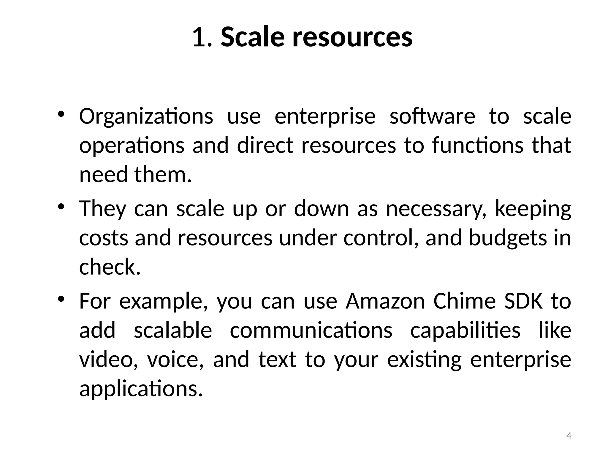 4
1. Scale resources
• Organizations use enterprise software to scale
operations and direct resources to functions that
need them.
• They can scale up or down as necessary, keeping
costs and resources under control, and budgets in
check.
• For example, you can use Amazon Chime SDK to
add scalable communications capabilities like
video, voice, and text to your existing enterprise
applications.
 