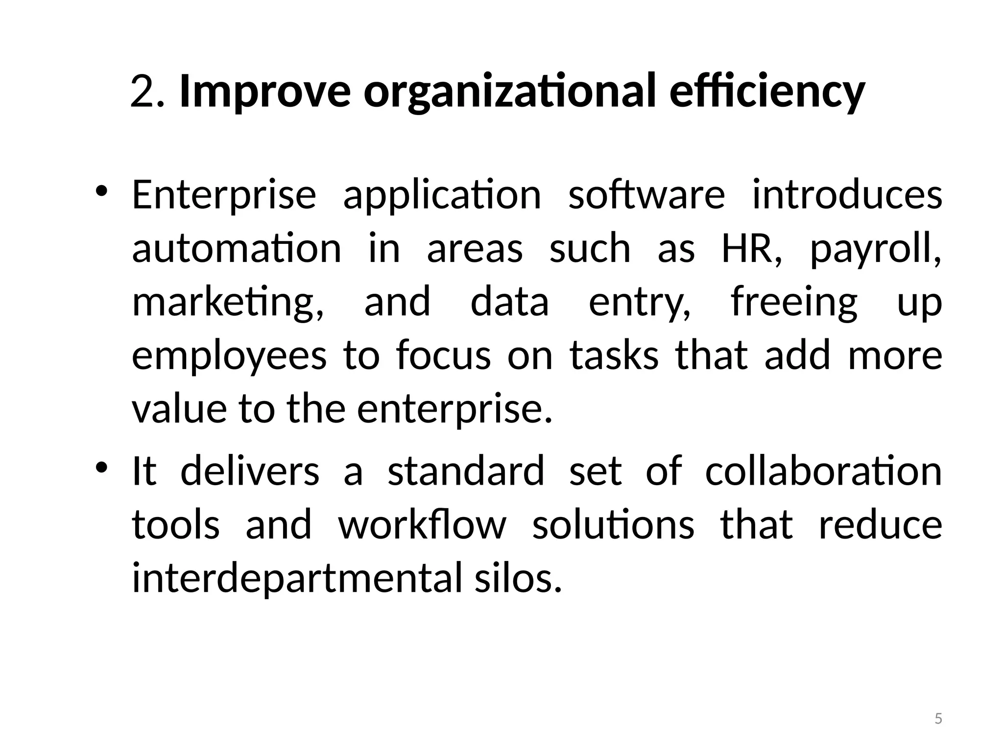 5
2. Improve organizational efficiency
• Enterprise application software introduces
automation in areas such as HR, payroll,
marketing, and data entry, freeing up
employees to focus on tasks that add more
value to the enterprise.
• It delivers a standard set of collaboration
tools and workflow solutions that reduce
interdepartmental silos.
 