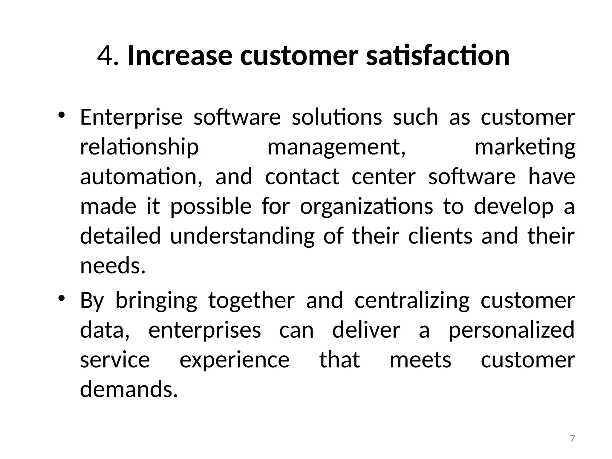 7
4. Increase customer satisfaction
• Enterprise software solutions such as customer
relationship management, marketing
automation, and contact center software have
made it possible for organizations to develop a
detailed understanding of their clients and their
needs.
• By bringing together and centralizing customer
data, enterprises can deliver a personalized
service experience that meets customer
demands.
 