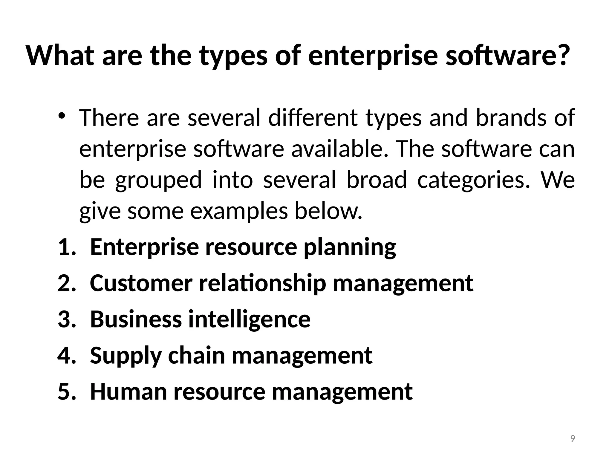 9
What are the types of enterprise software?
• There are several different types and brands of
enterprise software available. The software can
be grouped into several broad categories. We
give some examples below.
1. Enterprise resource planning
2. Customer relationship management
3. Business intelligence
4. Supply chain management
5. Human resource management
 