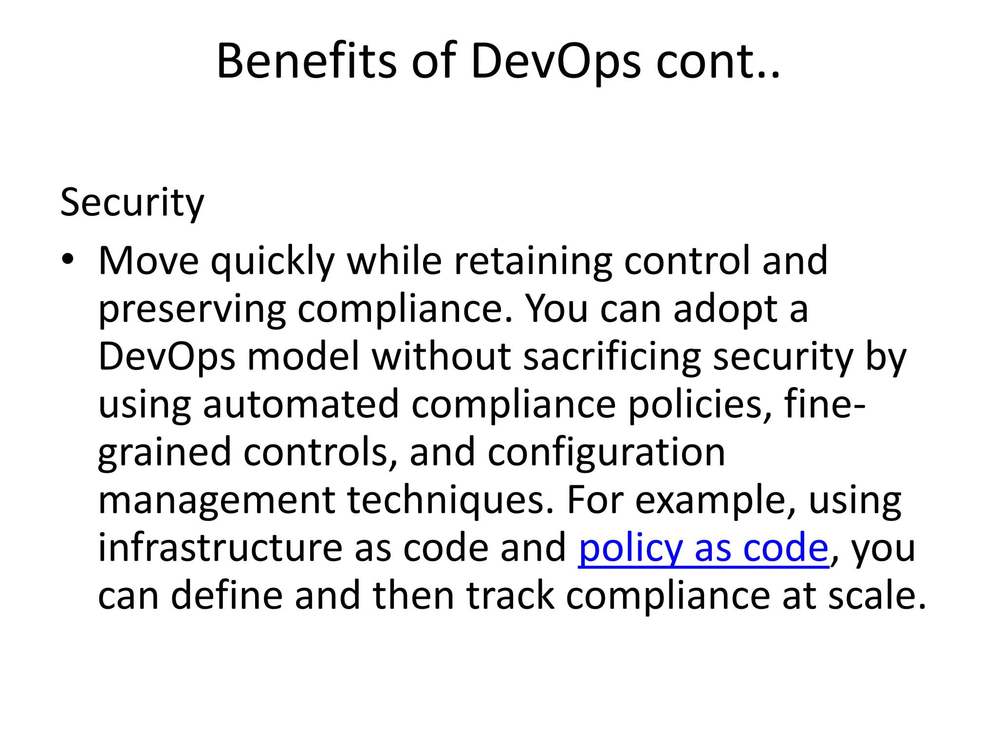 Benefits of DevOps cont..
Security
• Move quickly while retaining control and
preserving compliance. You can adopt a
DevOps model without sacrificing security by
using automated compliance policies, fine-
grained controls, and configuration
management techniques. For example, using
infrastructure as code and policy as code, you
can define and then track compliance at scale.
 