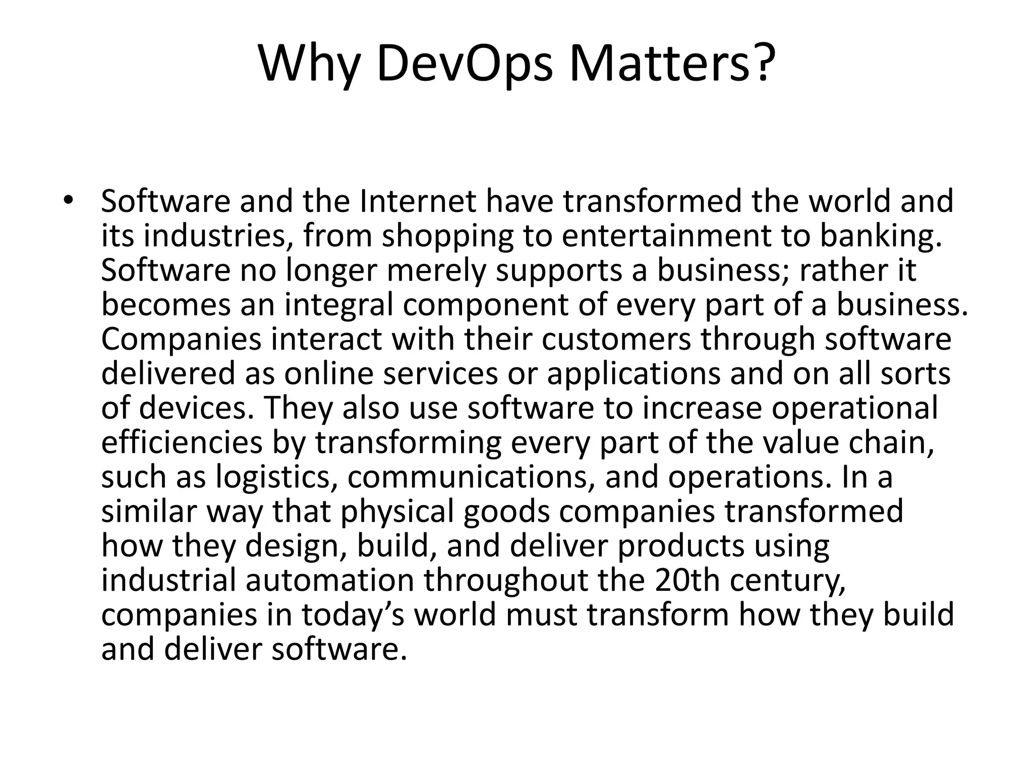 Why DevOps Matters?
• Software and the Internet have transformed the world and
its industries, from shopping to entertainment to banking.
Software no longer merely supports a business; rather it
becomes an integral component of every part of a business.
Companies interact with their customers through software
delivered as online services or applications and on all sorts
of devices. They also use software to increase operational
efficiencies by transforming every part of the value chain,
such as logistics, communications, and operations. In a
similar way that physical goods companies transformed
how they design, build, and deliver products using
industrial automation throughout the 20th century,
companies in today’s world must transform how they build
and deliver software.
 