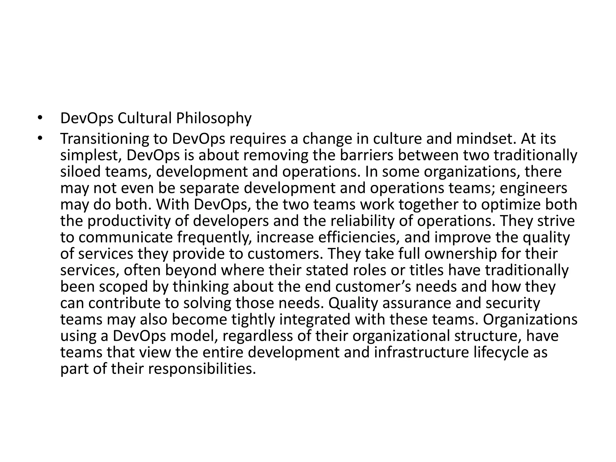 • DevOps Cultural Philosophy
• Transitioning to DevOps requires a change in culture and mindset. At its
simplest, DevOps is about removing the barriers between two traditionally
siloed teams, development and operations. In some organizations, there
may not even be separate development and operations teams; engineers
may do both. With DevOps, the two teams work together to optimize both
the productivity of developers and the reliability of operations. They strive
to communicate frequently, increase efficiencies, and improve the quality
of services they provide to customers. They take full ownership for their
services, often beyond where their stated roles or titles have traditionally
been scoped by thinking about the end customer’s needs and how they
can contribute to solving those needs. Quality assurance and security
teams may also become tightly integrated with these teams. Organizations
using a DevOps model, regardless of their organizational structure, have
teams that view the entire development and infrastructure lifecycle as
part of their responsibilities.
 