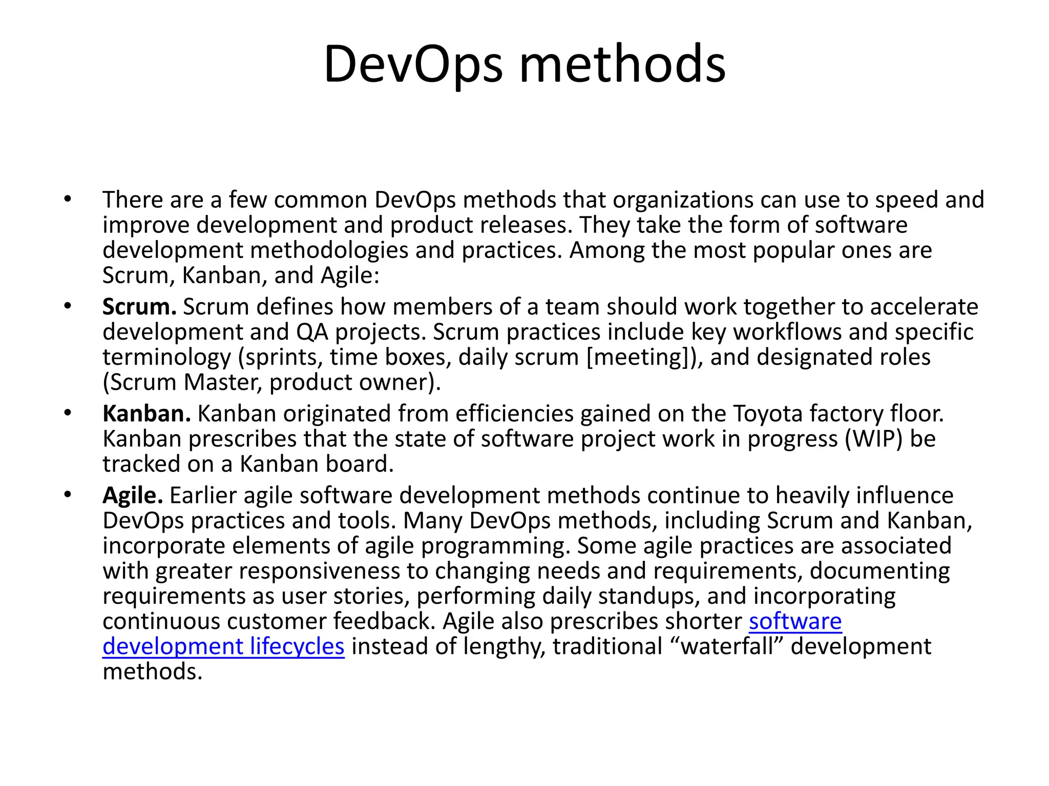 DevOps methods
• There are a few common DevOps methods that organizations can use to speed and
improve development and product releases. They take the form of software
development methodologies and practices. Among the most popular ones are
Scrum, Kanban, and Agile:
• Scrum. Scrum defines how members of a team should work together to accelerate
development and QA projects. Scrum practices include key workflows and specific
terminology (sprints, time boxes, daily scrum [meeting]), and designated roles
(Scrum Master, product owner).
• Kanban. Kanban originated from efficiencies gained on the Toyota factory floor.
Kanban prescribes that the state of software project work in progress (WIP) be
tracked on a Kanban board.
• Agile. Earlier agile software development methods continue to heavily influence
DevOps practices and tools. Many DevOps methods, including Scrum and Kanban,
incorporate elements of agile programming. Some agile practices are associated
with greater responsiveness to changing needs and requirements, documenting
requirements as user stories, performing daily standups, and incorporating
continuous customer feedback. Agile also prescribes shorter software
development lifecycles instead of lengthy, traditional “waterfall” development
methods.
 