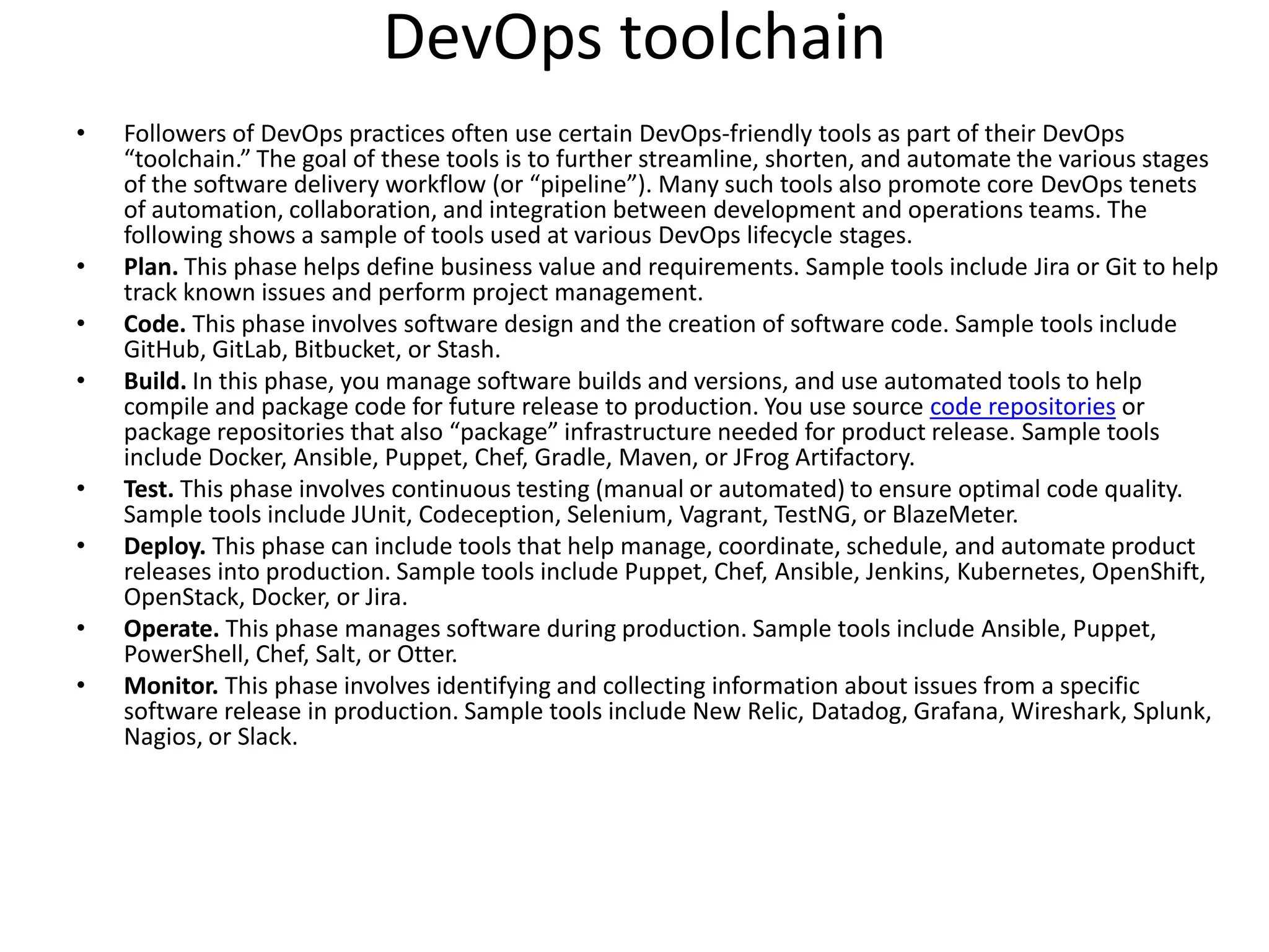 DevOps toolchain
• Followers of DevOps practices often use certain DevOps-friendly tools as part of their DevOps
“toolchain.” The goal of these tools is to further streamline, shorten, and automate the various stages
of the software delivery workflow (or “pipeline”). Many such tools also promote core DevOps tenets
of automation, collaboration, and integration between development and operations teams. The
following shows a sample of tools used at various DevOps lifecycle stages.
• Plan. This phase helps define business value and requirements. Sample tools include Jira or Git to help
track known issues and perform project management.
• Code. This phase involves software design and the creation of software code. Sample tools include
GitHub, GitLab, Bitbucket, or Stash.
• Build. In this phase, you manage software builds and versions, and use automated tools to help
compile and package code for future release to production. You use source code repositories or
package repositories that also “package” infrastructure needed for product release. Sample tools
include Docker, Ansible, Puppet, Chef, Gradle, Maven, or JFrog Artifactory.
• Test. This phase involves continuous testing (manual or automated) to ensure optimal code quality.
Sample tools include JUnit, Codeception, Selenium, Vagrant, TestNG, or BlazeMeter.
• Deploy. This phase can include tools that help manage, coordinate, schedule, and automate product
releases into production. Sample tools include Puppet, Chef, Ansible, Jenkins, Kubernetes, OpenShift,
OpenStack, Docker, or Jira.
• Operate. This phase manages software during production. Sample tools include Ansible, Puppet,
PowerShell, Chef, Salt, or Otter.
• Monitor. This phase involves identifying and collecting information about issues from a specific
software release in production. Sample tools include New Relic, Datadog, Grafana, Wireshark, Splunk,
Nagios, or Slack.
 
