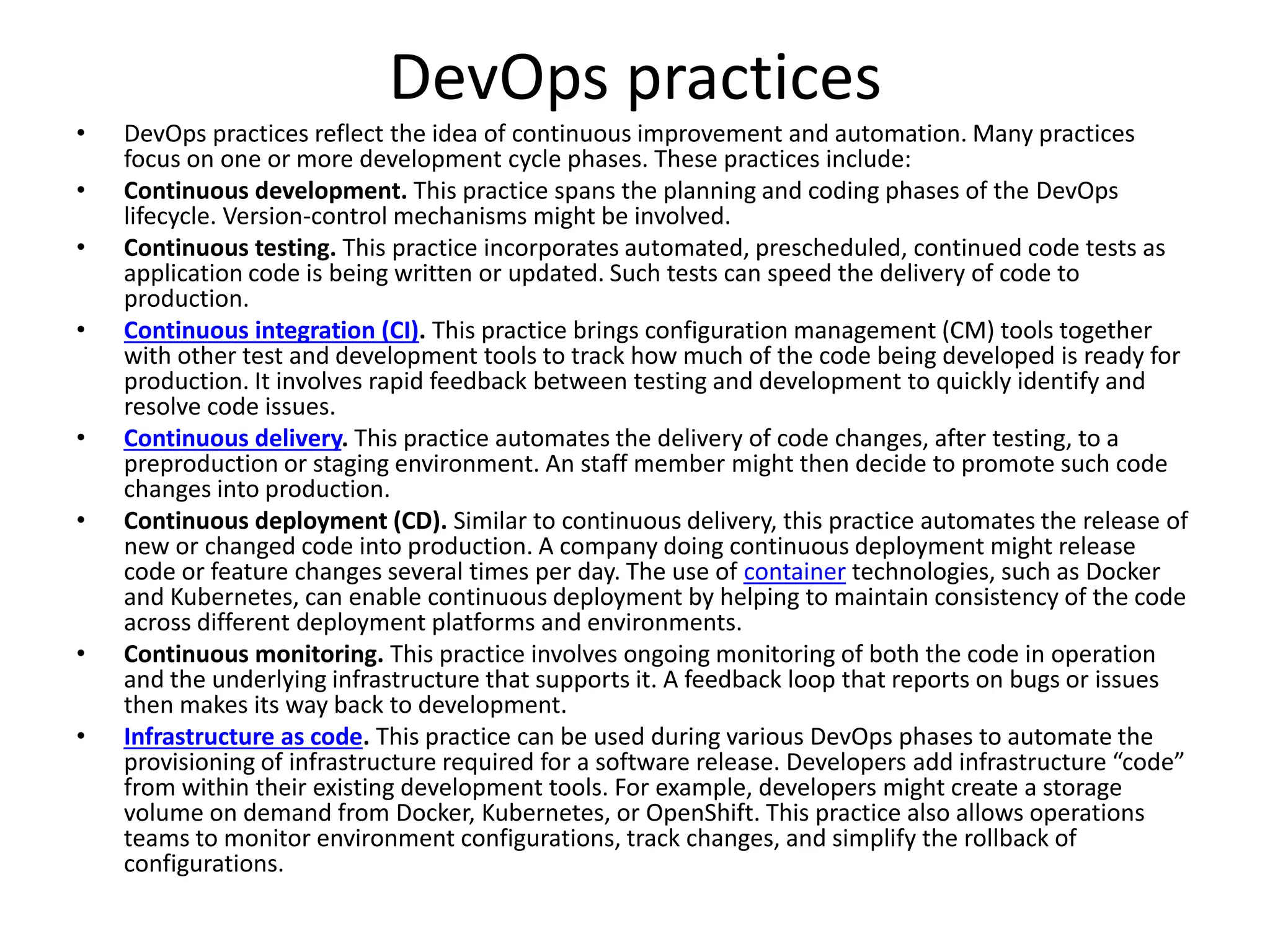 DevOps practices
• DevOps practices reflect the idea of continuous improvement and automation. Many practices
focus on one or more development cycle phases. These practices include:
• Continuous development. This practice spans the planning and coding phases of the DevOps
lifecycle. Version-control mechanisms might be involved.
• Continuous testing. This practice incorporates automated, prescheduled, continued code tests as
application code is being written or updated. Such tests can speed the delivery of code to
production.
• Continuous integration (CI). This practice brings configuration management (CM) tools together
with other test and development tools to track how much of the code being developed is ready for
production. It involves rapid feedback between testing and development to quickly identify and
resolve code issues.
• Continuous delivery. This practice automates the delivery of code changes, after testing, to a
preproduction or staging environment. An staff member might then decide to promote such code
changes into production.
• Continuous deployment (CD). Similar to continuous delivery, this practice automates the release of
new or changed code into production. A company doing continuous deployment might release
code or feature changes several times per day. The use of container technologies, such as Docker
and Kubernetes, can enable continuous deployment by helping to maintain consistency of the code
across different deployment platforms and environments.
• Continuous monitoring. This practice involves ongoing monitoring of both the code in operation
and the underlying infrastructure that supports it. A feedback loop that reports on bugs or issues
then makes its way back to development.
• Infrastructure as code. This practice can be used during various DevOps phases to automate the
provisioning of infrastructure required for a software release. Developers add infrastructure “code”
from within their existing development tools. For example, developers might create a storage
volume on demand from Docker, Kubernetes, or OpenShift. This practice also allows operations
teams to monitor environment configurations, track changes, and simplify the rollback of
configurations.
 