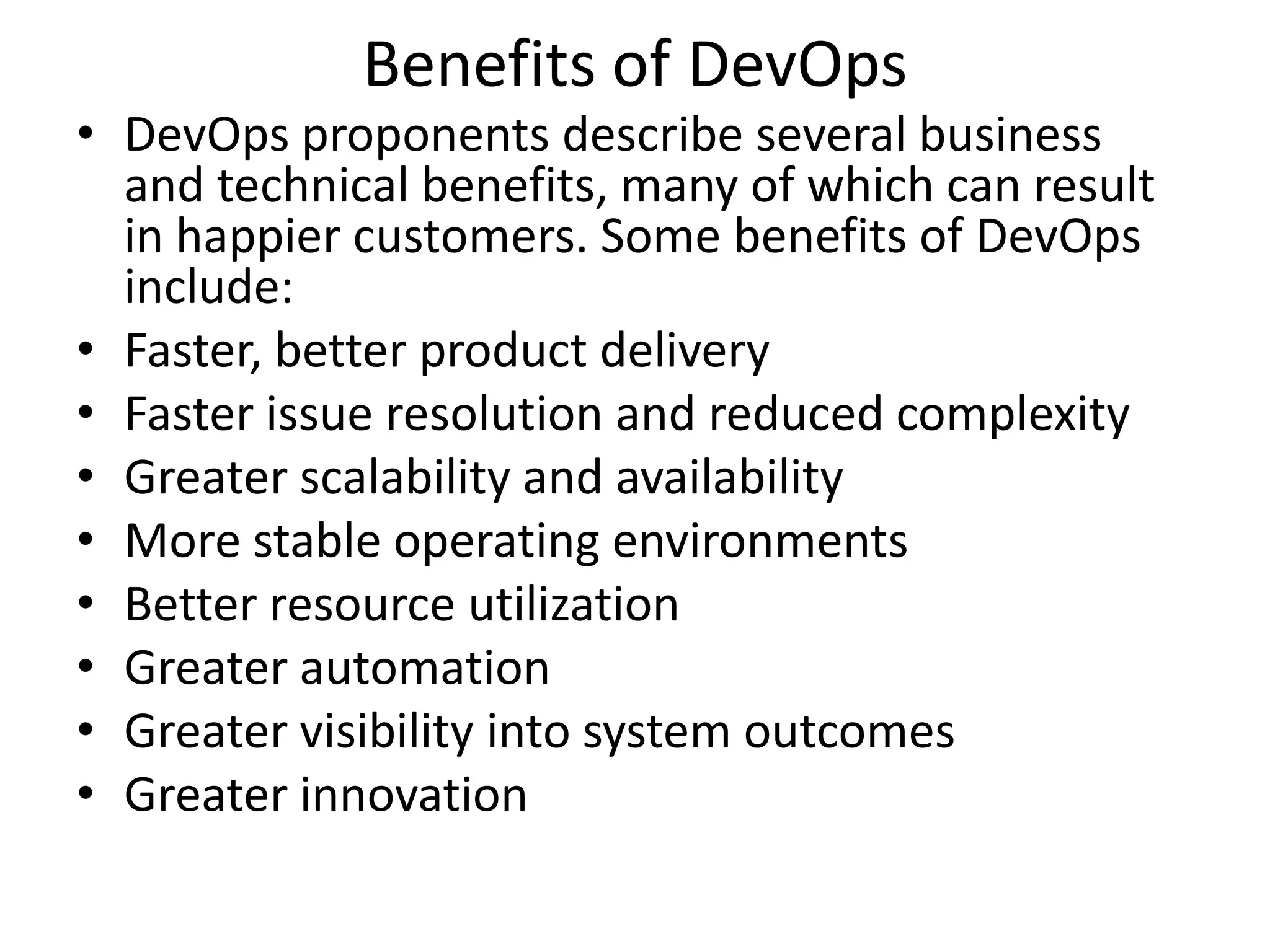 Benefits of DevOps
• DevOps proponents describe several business
and technical benefits, many of which can result
in happier customers. Some benefits of DevOps
include:
• Faster, better product delivery
• Faster issue resolution and reduced complexity
• Greater scalability and availability
• More stable operating environments
• Better resource utilization
• Greater automation
• Greater visibility into system outcomes
• Greater innovation
 