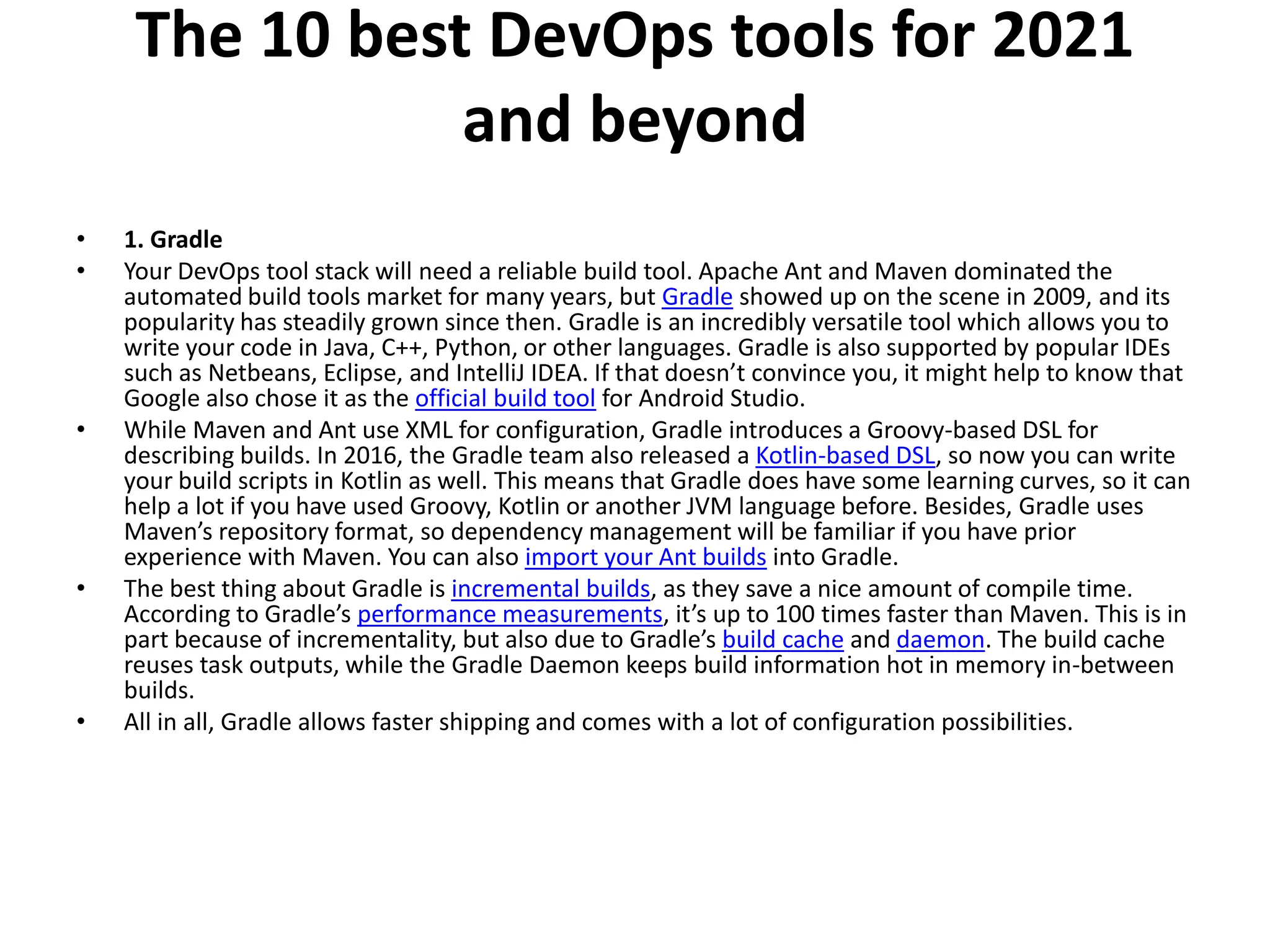 The 10 best DevOps tools for 2021
and beyond
• 1. Gradle
• Your DevOps tool stack will need a reliable build tool. Apache Ant and Maven dominated the
automated build tools market for many years, but Gradle showed up on the scene in 2009, and its
popularity has steadily grown since then. Gradle is an incredibly versatile tool which allows you to
write your code in Java, C++, Python, or other languages. Gradle is also supported by popular IDEs
such as Netbeans, Eclipse, and IntelliJ IDEA. If that doesn’t convince you, it might help to know that
Google also chose it as the official build tool for Android Studio.
• While Maven and Ant use XML for configuration, Gradle introduces a Groovy-based DSL for
describing builds. In 2016, the Gradle team also released a Kotlin-based DSL, so now you can write
your build scripts in Kotlin as well. This means that Gradle does have some learning curves, so it can
help a lot if you have used Groovy, Kotlin or another JVM language before. Besides, Gradle uses
Maven’s repository format, so dependency management will be familiar if you have prior
experience with Maven. You can also import your Ant builds into Gradle.
• The best thing about Gradle is incremental builds, as they save a nice amount of compile time.
According to Gradle’s performance measurements, it’s up to 100 times faster than Maven. This is in
part because of incrementality, but also due to Gradle’s build cache and daemon. The build cache
reuses task outputs, while the Gradle Daemon keeps build information hot in memory in-between
builds.
• All in all, Gradle allows faster shipping and comes with a lot of configuration possibilities.
 