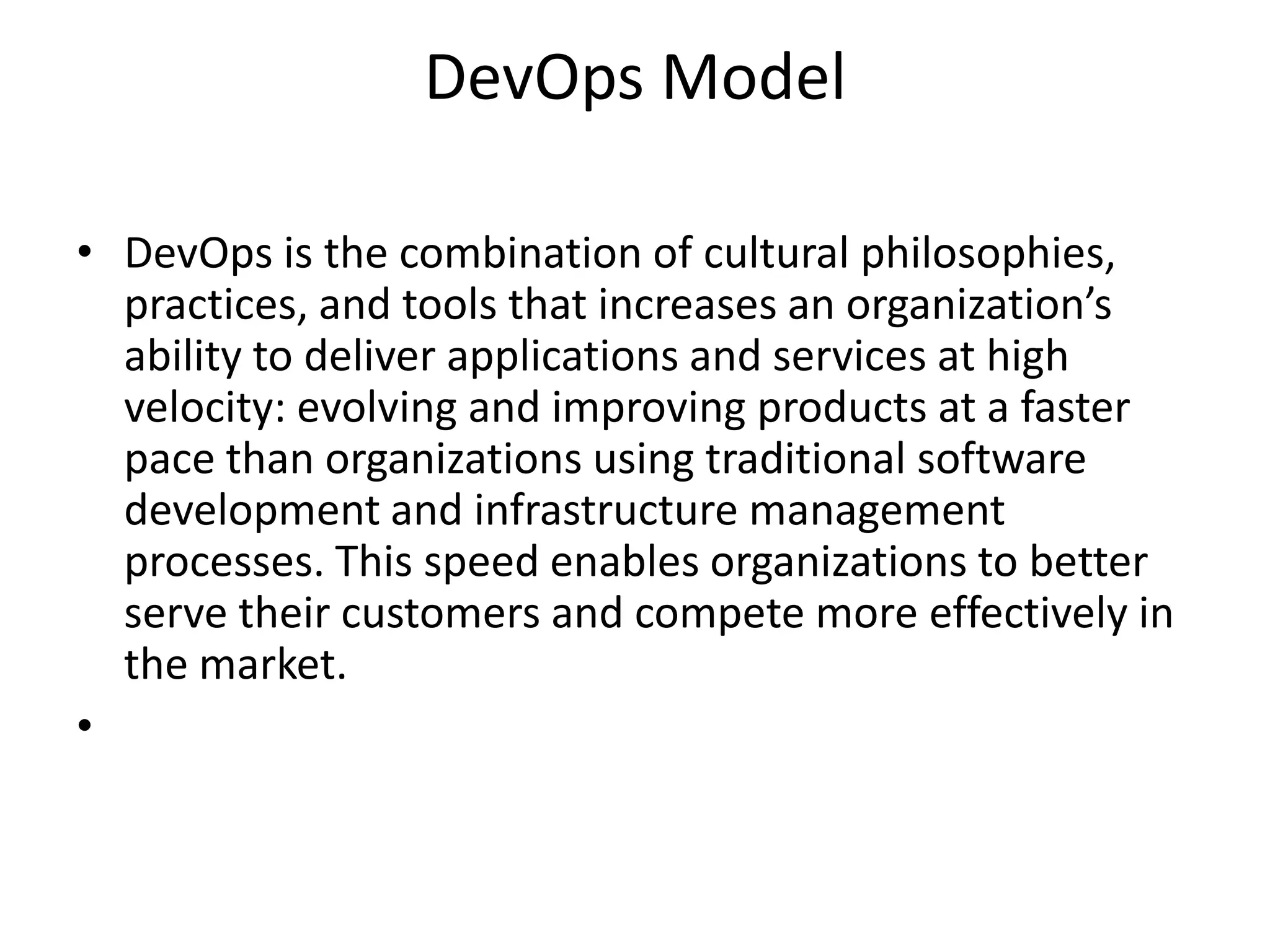 DevOps Model
• DevOps is the combination of cultural philosophies,
practices, and tools that increases an organization’s
ability to deliver applications and services at high
velocity: evolving and improving products at a faster
pace than organizations using traditional software
development and infrastructure management
processes. This speed enables organizations to better
serve their customers and compete more effectively in
the market.
•
 