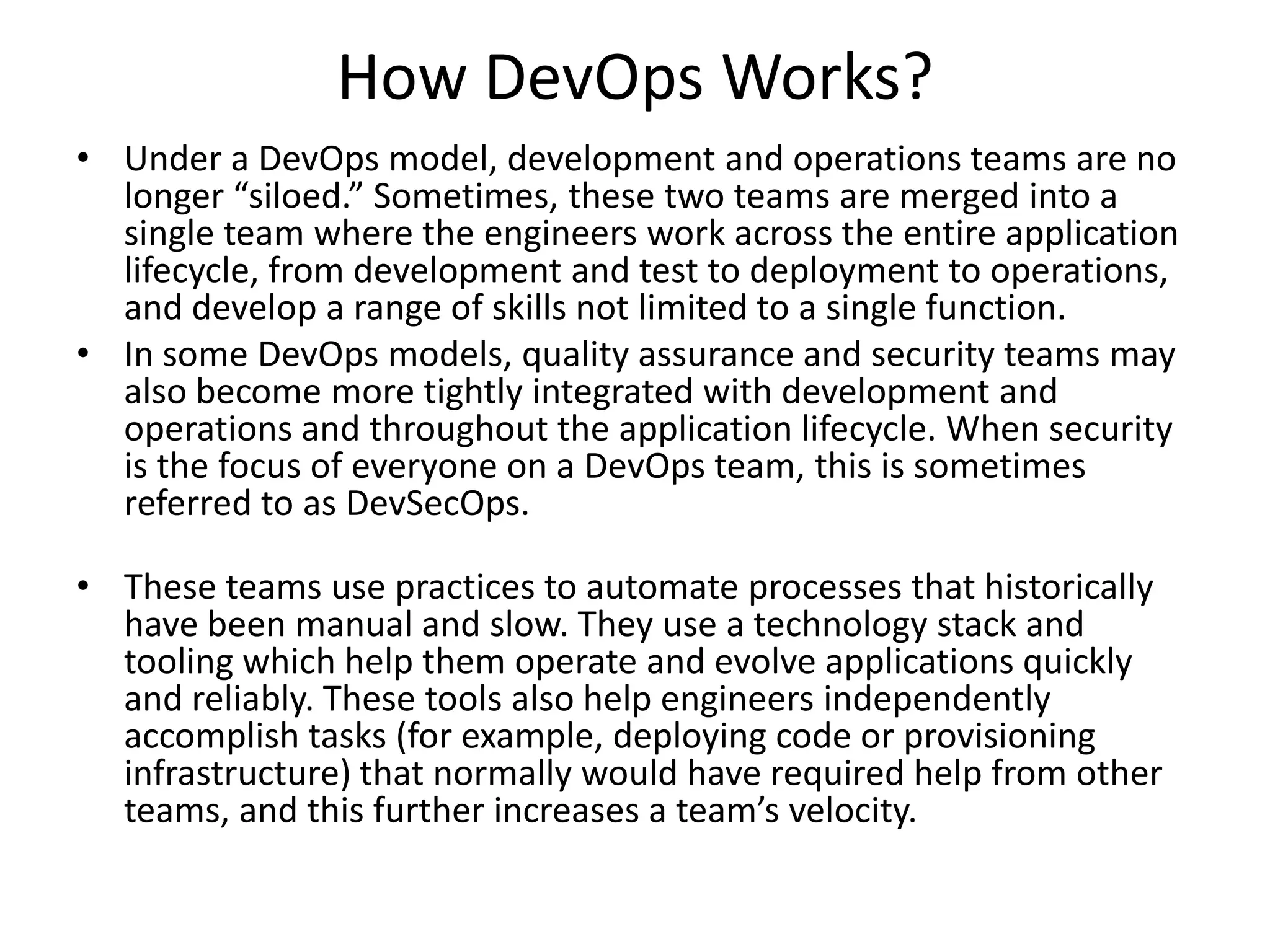 How DevOps Works?
• Under a DevOps model, development and operations teams are no
longer “siloed.” Sometimes, these two teams are merged into a
single team where the engineers work across the entire application
lifecycle, from development and test to deployment to operations,
and develop a range of skills not limited to a single function.
• In some DevOps models, quality assurance and security teams may
also become more tightly integrated with development and
operations and throughout the application lifecycle. When security
is the focus of everyone on a DevOps team, this is sometimes
referred to as DevSecOps.
• These teams use practices to automate processes that historically
have been manual and slow. They use a technology stack and
tooling which help them operate and evolve applications quickly
and reliably. These tools also help engineers independently
accomplish tasks (for example, deploying code or provisioning
infrastructure) that normally would have required help from other
teams, and this further increases a team’s velocity.
 