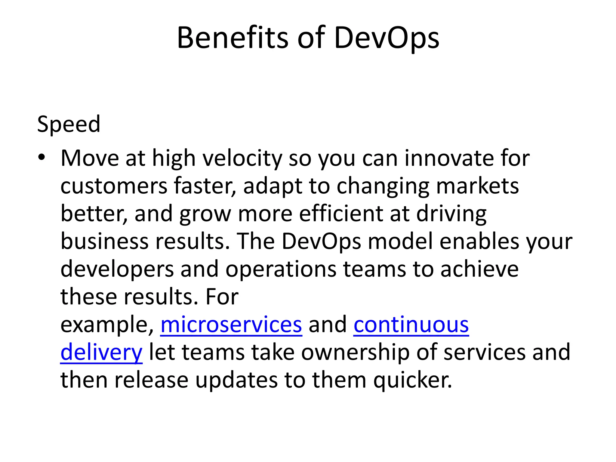 Benefits of DevOps
Speed
• Move at high velocity so you can innovate for
customers faster, adapt to changing markets
better, and grow more efficient at driving
business results. The DevOps model enables your
developers and operations teams to achieve
these results. For
example, microservices and continuous
delivery let teams take ownership of services and
then release updates to them quicker.
 