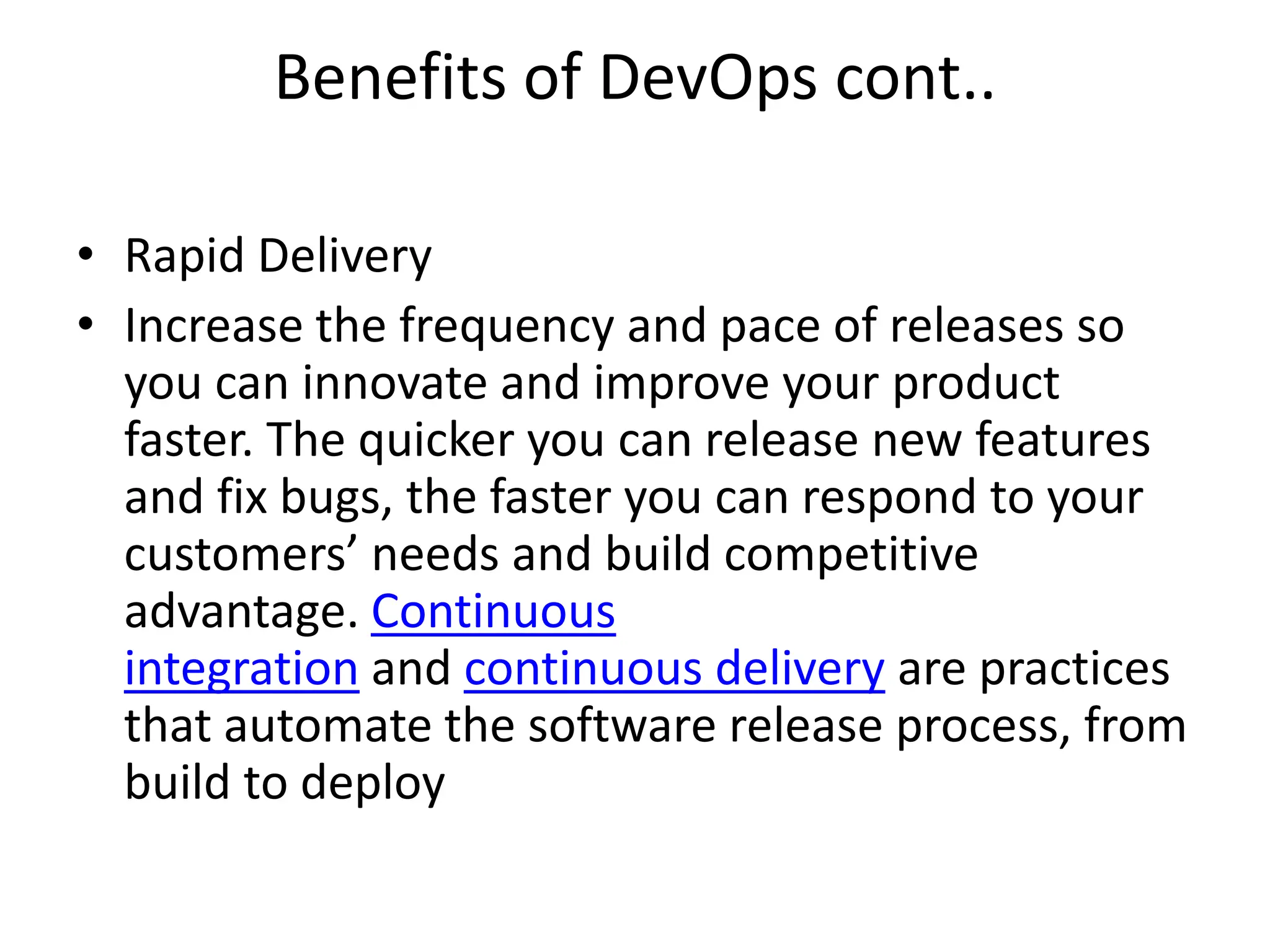 Benefits of DevOps cont..
• Rapid Delivery
• Increase the frequency and pace of releases so
you can innovate and improve your product
faster. The quicker you can release new features
and fix bugs, the faster you can respond to your
customers’ needs and build competitive
advantage. Continuous
integration and continuous delivery are practices
that automate the software release process, from
build to deploy
 