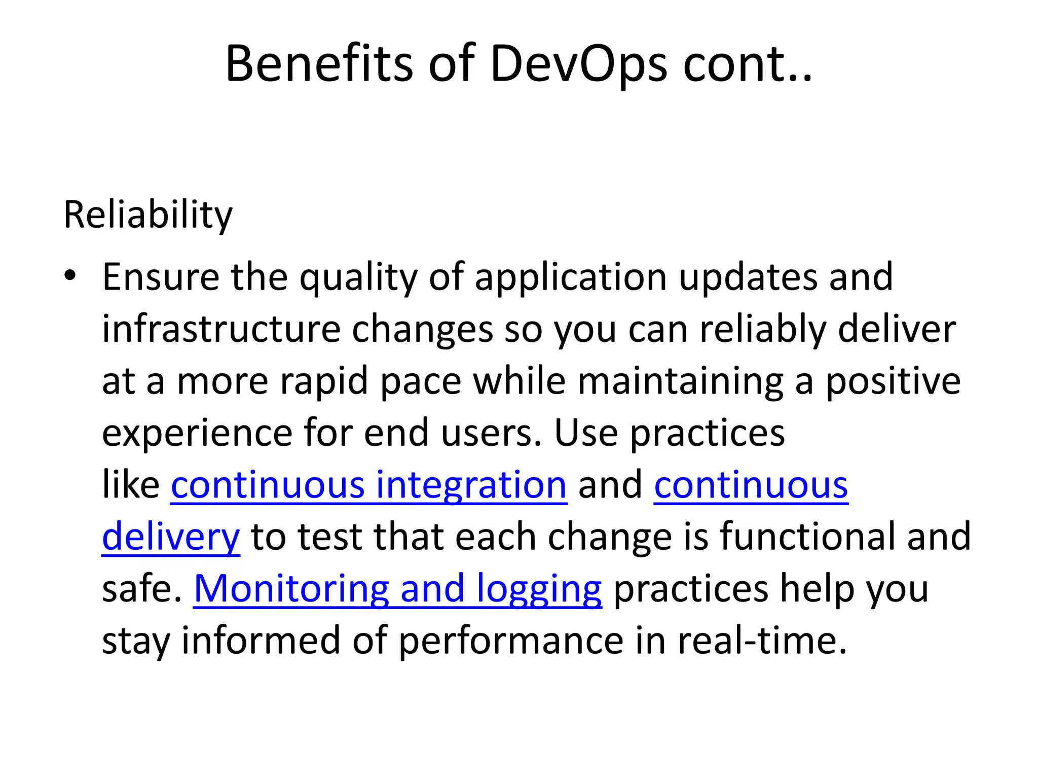 Benefits of DevOps cont..
Reliability
• Ensure the quality of application updates and
infrastructure changes so you can reliably deliver
at a more rapid pace while maintaining a positive
experience for end users. Use practices
like continuous integration and continuous
delivery to test that each change is functional and
safe. Monitoring and logging practices help you
stay informed of performance in real-time.
 