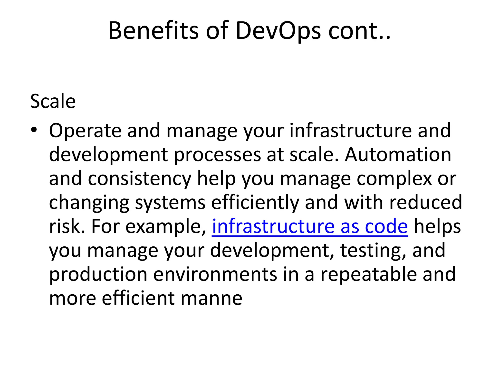 Benefits of DevOps cont..
Scale
• Operate and manage your infrastructure and
development processes at scale. Automation
and consistency help you manage complex or
changing systems efficiently and with reduced
risk. For example, infrastructure as code helps
you manage your development, testing, and
production environments in a repeatable and
more efficient manne
 