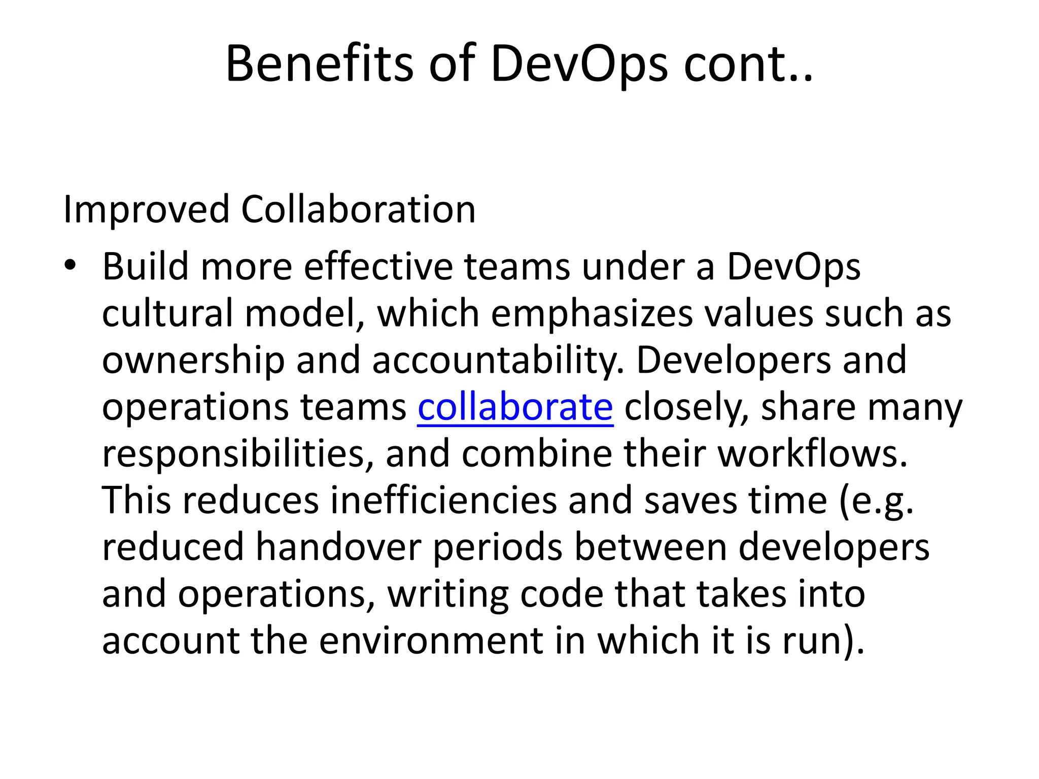 Benefits of DevOps cont..
Improved Collaboration
• Build more effective teams under a DevOps
cultural model, which emphasizes values such as
ownership and accountability. Developers and
operations teams collaborate closely, share many
responsibilities, and combine their workflows.
This reduces inefficiencies and saves time (e.g.
reduced handover periods between developers
and operations, writing code that takes into
account the environment in which it is run).
 