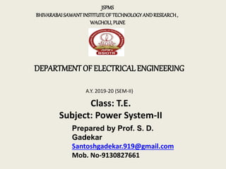 DEPARTMENT OF ELECTRICAL ENGINEERING
JSPMS
BHIVARABAISAWANTINSTITUTEOFTECHNOLOGYANDRESEARCH,
WAGHOLI,PUNE
A.Y. 2019-20 (SEM-II)
Class: T.E.
Subject: Power System-II
Prepared by Prof. S. D.
Gadekar
Santoshgadekar.919@gmail.com
Mob. No-9130827661
 
