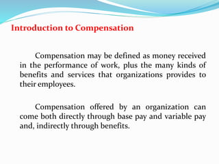 Introduction to Compensation
Compensation may be defined as money received
in the performance of work, plus the many kinds of
benefits and services that organizations provides to
their employees.
Compensation offered by an organization can
come both directly through base pay and variable pay
and, indirectly through benefits.
 