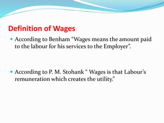 Definition of Wages
 According to Benham “Wages means the amount paid
to the labour for his services to the Employer”.
 According to P. M. Stohank “ Wages is that Labour’s
remuneration which creates the utility.”
 