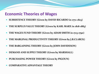Economic Theories of Wages
 SUBSISTENCE THEORY (Given by DAVID RICARDO in 1772-1823)
 THE SURPLUS VALUE THEORY (Given by KARL MARX in 1818-1883)
 THE WAGES FUND THEORY (Given by ADAM SMITH in 1723-1790)
 THE MARGINAL PRODUCTIVITY THEORY (Given by J.B.CLARCK)
 THE BARGAINING THEORY (Given by JOHN DAVIDESON)
 DEMAND AND SUPPLY THEORY (Given by MARSHALL)
 PURCHASING POWER THEORY (Given by PIGOUN)
 COMPARATIVE ADVANTAGE THEORY
 
