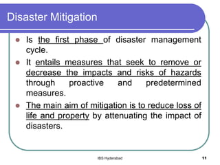 Disaster Mitigation
 Is the first phase of disaster management
cycle.
 It entails measures that seek to remove or
decrease the impacts and risks of hazards
through proactive and predetermined
measures.
 The main aim of mitigation is to reduce loss of
life and property by attenuating the impact of
disasters.
11IBS Hyderabad
 