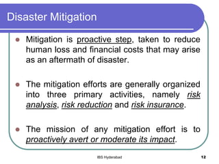 Disaster Mitigation
 Mitigation is proactive step, taken to reduce
human loss and financial costs that may arise
as an aftermath of disaster.
 The mitigation efforts are generally organized
into three primary activities, namely risk
analysis, risk reduction and risk insurance.
 The mission of any mitigation effort is to
proactively avert or moderate its impact.
12IBS Hyderabad
 