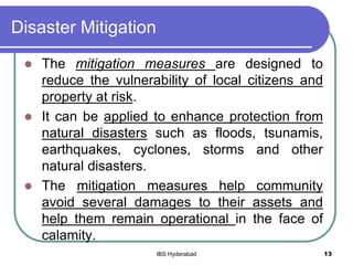 Disaster Mitigation
 The mitigation measures are designed to
reduce the vulnerability of local citizens and
property at risk.
 It can be applied to enhance protection from
natural disasters such as floods, tsunamis,
earthquakes, cyclones, storms and other
natural disasters.
 The mitigation measures help community
avoid several damages to their assets and
help them remain operational in the face of
calamity.
13IBS Hyderabad
 