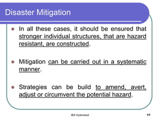 Disaster Mitigation
 In all these cases, it should be ensured that
stronger individual structures, that are hazard
resistant, are constructed.
 Mitigation can be carried out in a systematic
manner.
 Strategies can be build to amend, avert,
adjust or circumvent the potential hazard.
17IBS Hyderabad
 