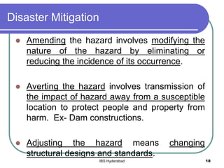Disaster Mitigation
 Amending the hazard involves modifying the
nature of the hazard by eliminating or
reducing the incidence of its occurrence.
 Averting the hazard involves transmission of
the impact of hazard away from a susceptible
location to protect people and property from
harm. Ex- Dam constructions.
 Adjusting the hazard means changing
structural designs and standards.
18IBS Hyderabad
 