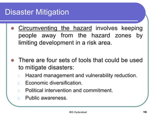 Disaster Mitigation
 Circumventing the hazard involves keeping
people away from the hazard zones by
limiting development in a risk area.
 There are four sets of tools that could be used
to mitigate disasters:
1. Hazard management and vulnerability reduction.
2. Economic diversification.
3. Political intervention and commitment.
4. Public awareness.
19IBS Hyderabad
 