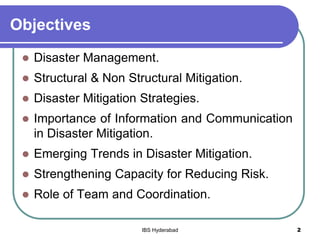 Objectives
 Disaster Management.
 Structural & Non Structural Mitigation.
 Disaster Mitigation Strategies.
 Importance of Information and Communication
in Disaster Mitigation.
 Emerging Trends in Disaster Mitigation.
 Strengthening Capacity for Reducing Risk.
 Role of Team and Coordination.
2IBS Hyderabad
 