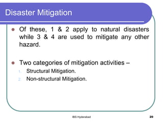 Disaster Mitigation
 Of these, 1 & 2 apply to natural disasters
while 3 & 4 are used to mitigate any other
hazard.
 Two categories of mitigation activities –
1. Structural Mitigation.
2. Non-structural Mitigation.
20IBS Hyderabad
 