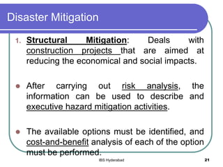 Disaster Mitigation
1. Structural Mitigation: Deals with
construction projects that are aimed at
reducing the economical and social impacts.
 After carrying out risk analysis, the
information can be used to describe and
executive hazard mitigation activities.
 The available options must be identified, and
cost-and-benefit analysis of each of the option
must be performed.
21IBS Hyderabad
 