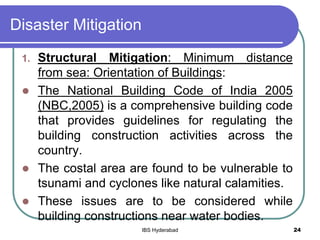 Disaster Mitigation
1. Structural Mitigation: Minimum distance
from sea: Orientation of Buildings:
 The National Building Code of India 2005
(NBC,2005) is a comprehensive building code
that provides guidelines for regulating the
building construction activities across the
country.
 The costal area are found to be vulnerable to
tsunami and cyclones like natural calamities.
 These issues are to be considered while
building constructions near water bodies.
24IBS Hyderabad
 