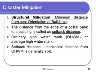 Disaster Mitigation
1. Structural Mitigation: Minimum distance
from sea: Orientation of Buildings:
 The distance from the edge of a costal bank
to a building is called as setback distance.
 Ordinary high water mark (OHWM) or
average high water mark.
 Setback distance – horizontal distance from
OHWM is generally 75ft.
26IBS Hyderabad
 