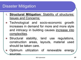 Disaster Mitigation
1. Structural Mitigation: Stability of structures:
Issues and Concerns:
 Technological and socio-economic growth
increases in demand for more and more style
and intricacy in building causes increase into
complexities.
 Structural stability, land use regulations,
construction areas, layouts, material used
should be taken care.
 Optimum utilization of renewable energy
sources.
27IBS Hyderabad
 
