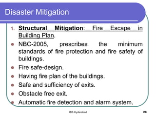 Disaster Mitigation
1. Structural Mitigation: Fire Escape in
Building Plan.
 NBC-2005, prescribes the minimum
standards of fire protection and fire safety of
buildings.
 Fire safe-design.
 Having fire plan of the buildings.
 Safe and sufficiency of exits.
 Obstacle free exit.
 Automatic fire detection and alarm system.
28IBS Hyderabad
 