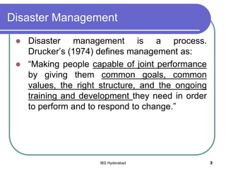 Disaster Management
 Disaster management is a process.
Drucker’s (1974) defines management as:
 “Making people capable of joint performance
by giving them common goals, common
values, the right structure, and the ongoing
training and development they need in order
to perform and to respond to change.”
3IBS Hyderabad
 