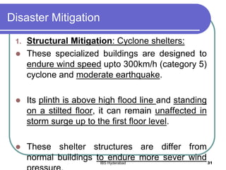 Disaster Mitigation
1. Structural Mitigation: Cyclone shelters:
 These specialized buildings are designed to
endure wind speed upto 300km/h (category 5)
cyclone and moderate earthquake.
 Its plinth is above high flood line and standing
on a stilted floor, it can remain unaffected in
storm surge up to the first floor level.
 These shelter structures are differ from
normal buildings to endure more sever wind31IBS Hyderabad
 
