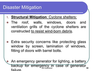 Disaster Mitigation
1. Structural Mitigation: Cyclone shelters:
 The roof, walls, windows, doors and
ventilation grills of the cyclone shelters are
constructed to resist wind-born debris.
 Extra security concerns like protecting glass
window by screen, lamination of windows,
fitting of doors with barrel bolts.
 An emergency generator for lighting, a battery
backup for emergency in case of generator32IBS Hyderabad
 
