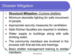 Disaster Mitigation
1. Structural Mitigation: Cyclone shelters:
 Minimum desirable lighting for safe movement
of people.
 Appropriate security measures for ventilation.
 Safe Kitchen faculties are required in shelters.
 Water supply to buildings along with safe
drinking water.
 The community members are involved in the
process with first-aid kits and trainings.
 Basic shelter management training to shelter
members. 33IBS Hyderabad
 