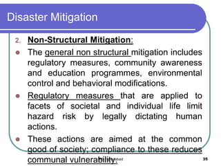 Disaster Mitigation
2. Non-Structural Mitigation:
 The general non structural mitigation includes
regulatory measures, community awareness
and education programmes, environmental
control and behavioral modifications.
 Regulatory measures that are applied to
facets of societal and individual life limit
hazard risk by legally dictating human
actions.
 These actions are aimed at the common
good of society; compliance to these reduces
communal vulnerability. 35IBS Hyderabad
 