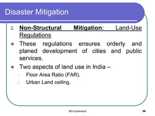 Disaster Mitigation
2. Non-Structural Mitigation: Land-Use
Regulations
 These regulations ensures orderly and
planed development of cities and public
services.
 Two aspects of land use in India –
1. Floor Area Ratio (FAR).
2. Urban Land ceiling.
36IBS Hyderabad
 