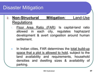 Disaster Mitigation
2. Non-Structural Mitigation: Land-Use
Regulations
1. Floor Area Ratio (FAR): Is capital-land ratio
allowed in each city, regulates haphazard
development & avert congestion around human
settlement.
 In Indian cities, FAR determines the total build-up
space that a plot is allowed to hold, subject to the
land availability and requirements, household
densities and dwelling sizes & availability of
parking.
37IBS Hyderabad
 