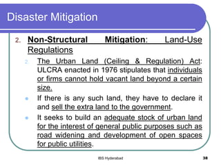 Disaster Mitigation
2. Non-Structural Mitigation: Land-Use
Regulations
2. The Urban Land (Ceiling & Regulation) Act:
ULCRA enacted in 1976 stipulates that individuals
or firms cannot hold vacant land beyond a certain
size.
 If there is any such land, they have to declare it
and sell the extra land to the government.
 It seeks to build an adequate stock of urban land
for the interest of general public purposes such as
road widening and development of open spaces
for public utilities.
38IBS Hyderabad
 