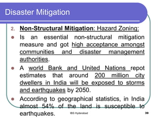 Disaster Mitigation
2. Non-Structural Mitigation: Hazard Zoning:
 Is an essential non-structural mitigation
measure and got high acceptance amongst
communities and disaster management
authorities.
 A world Bank and United Nations repot
estimates that around 200 million city
dwellers in India will be exposed to storms
and earthquakes by 2050.
 According to geographical statistics, in India
almost 54% of the land is susceptible to
earthquakes. 39IBS Hyderabad
 