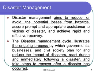 Disaster Management
 Disaster management aims to reduce, or
avoid, the potential losses from hazards,
assure prompt and appropriate assistance to
victims of disaster, and achieve rapid and
effective recovery.
 The Disaster management cycle illustrates
the ongoing process by which governments,
businesses, and civil society plan for and
reduce the impact of disasters, react during
and immediately following a disaster, and
take steps to recover after a disaster has
occurred. 4IBS Hyderabad
 