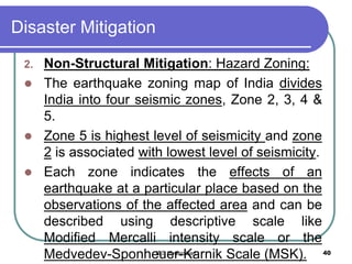 Disaster Mitigation
2. Non-Structural Mitigation: Hazard Zoning:
 The earthquake zoning map of India divides
India into four seismic zones, Zone 2, 3, 4 &
5.
 Zone 5 is highest level of seismicity and zone
2 is associated with lowest level of seismicity.
 Each zone indicates the effects of an
earthquake at a particular place based on the
observations of the affected area and can be
described using descriptive scale like
Modified Mercalli intensity scale or the
Medvedev-Sponheuer-Karnik Scale (MSK). 40IBS Hyderabad
 